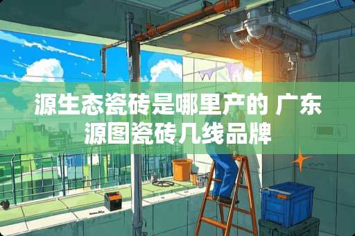 源生态瓷砖是哪里产的 广东源图瓷砖几线品牌