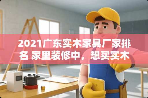 2021广东实木家具厂家排名 家里装修中，想买实木家具，求推荐性价比高的品牌