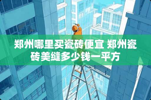 郑州哪里买瓷砖便宜 郑州瓷砖美缝多少钱一平方