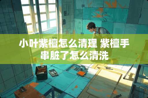 小叶紫檀怎么清理 紫檀手串脏了怎么清洗