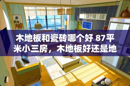 木地板和瓷砖哪个好 87平米小三房，木地板好还是地砖好呢