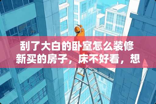 刮了大白的卧室怎么装修 新买的房子，床不好看，想重新卧室装修一下，有什么意见吗