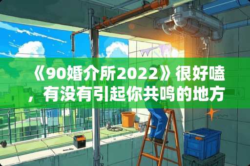 《90婚介所2022》很好嗑，有没有引起你共鸣的地方？