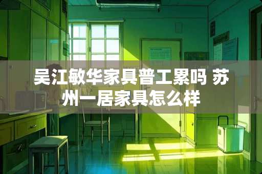 吴江敏华家具普工累吗 苏州一居家具怎么样