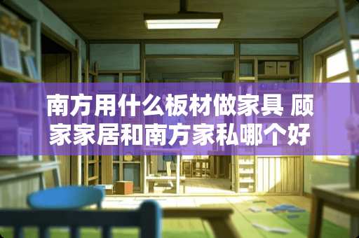 南方用什么板材做家具 顾家家居和南方家私哪个好