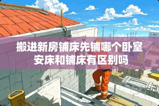 搬进新房铺床先铺哪个卧室 安床和铺床有区别吗