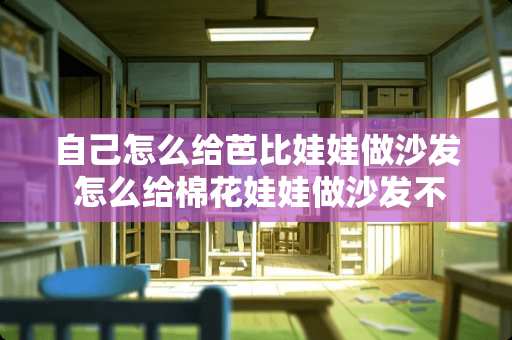 自己怎么给芭比娃娃做沙发 怎么给棉花娃娃做沙发不用缝