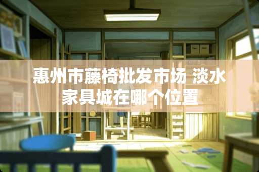 惠州市藤椅批发市场 淡水家具城在哪个位置