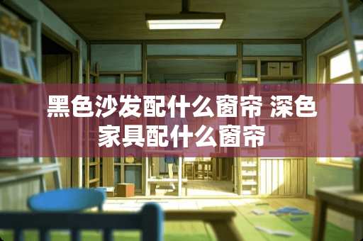 黑色沙发配什么窗帘 深色家具配什么窗帘