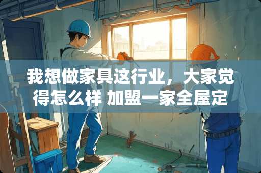 我想做家具这行业，大家觉得怎么样 加盟一家全屋定制的品牌怎么样？前景如何