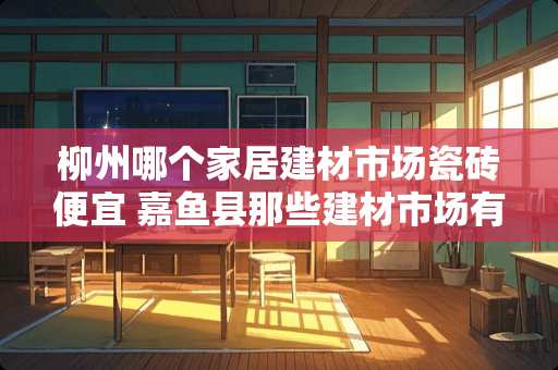 柳州哪个家居建材市场瓷砖便宜 嘉鱼县那些建材市场有做窗帘的