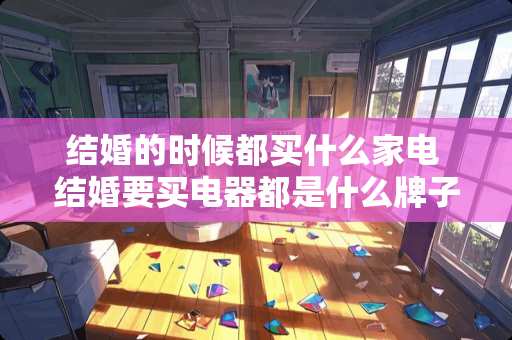 结婚的时候都买什么家电 结婚要买电器都是什么牌子的好呀电视、洗衣机、冰箱