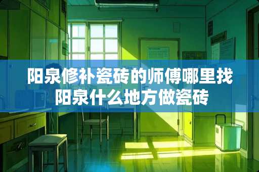 阳泉修补瓷砖的师傅*** 阳泉什么地方做瓷砖