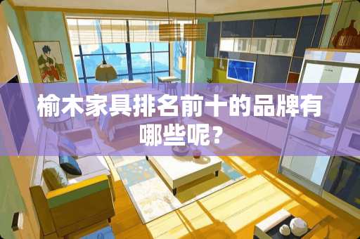 榆木家具排名前十的品牌有哪些呢？