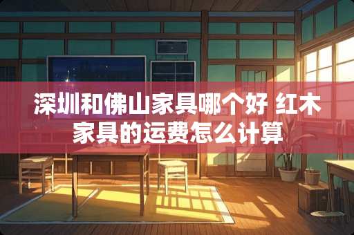 深圳和佛山家具哪个好 红木家具的运费怎么计算