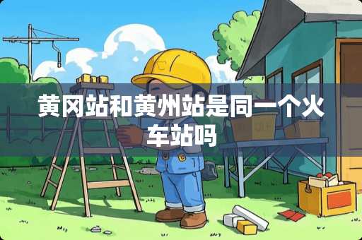 黄冈站和黄州站是同一个火车站吗
