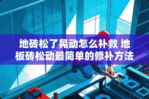 地砖松了晃动怎么补救 地板砖松动最简单的修补方法