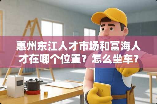 惠州东江人才市场和富海人才在哪个位置？怎么坐车？