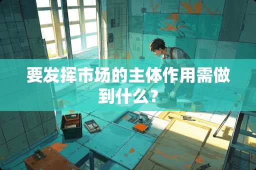 要发挥市场的主体作用需做到什么？