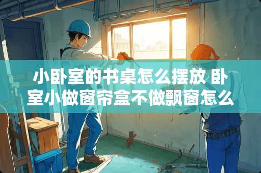 小卧室的书桌怎么摆放 卧室小做窗帘盒不做飘窗怎么做电脑桌