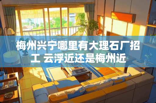 梅州兴宁哪里有大理石厂招工 云浮近还是梅州近