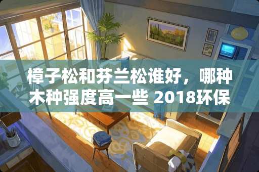 樟子松和芬兰松谁好，哪种木种强度高一些 2018环保家具品牌有哪些