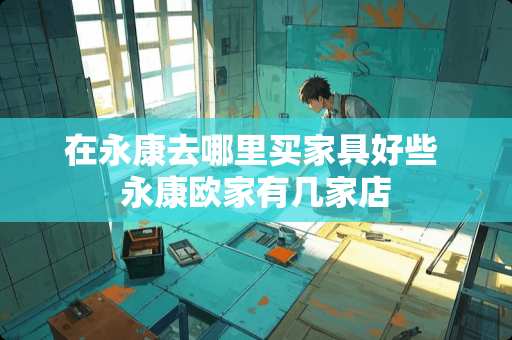 在永康去哪里买家具好些 永康欧家有几家店