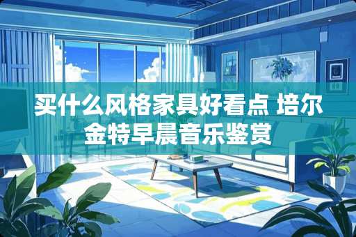 买什么风格家具好看点 培尔金特早晨音乐鉴赏