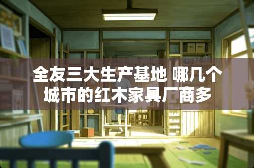 全友三大生产基地 哪几个城市的红木家具厂商多