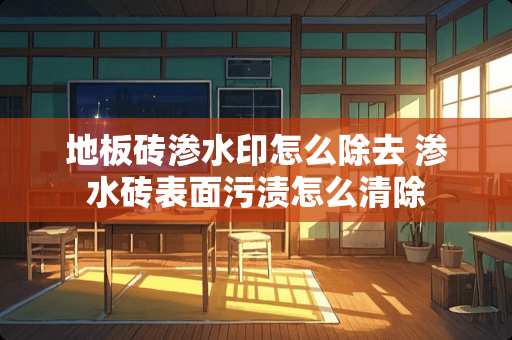 地板砖渗水印怎么除去 渗水砖表面污渍怎么清除