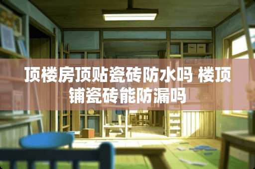 顶楼房顶贴瓷砖防水吗 楼顶铺瓷砖能防漏吗