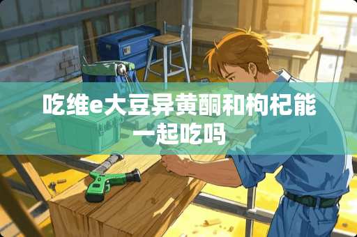 吃维e大豆异黄酮和枸杞能一起吃吗