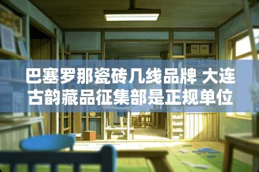 巴塞罗那瓷砖几线品牌 大连古韵藏品征集部是正规单位吗