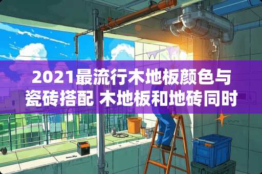 2021最流行木地板颜色与瓷砖搭配 木地板和地砖同时铺时怎么收口？要不要高度一样铺平呢