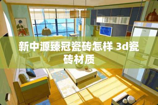 新中源臻冠瓷砖怎样 3d瓷砖材质