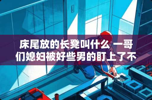 床尾放的长凳叫什么 一哥们媳妇被好些男的盯上了不知道该不该提醒他一下