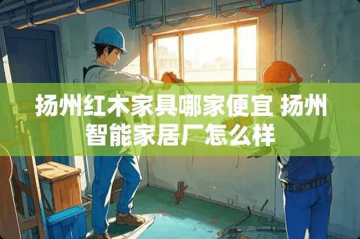 扬州红木家具哪家便宜 扬州智能家居厂怎么样