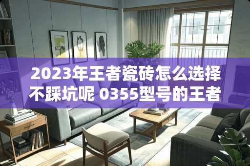 2023年王者瓷砖怎么选择不踩坑呢 0355型号的王者瓷砖怎么样