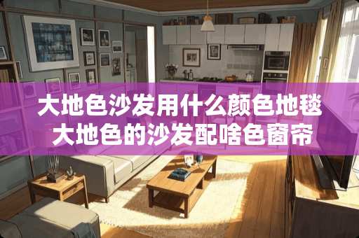 大地色沙发用什么颜色地毯 大地色的沙发配啥色窗帘