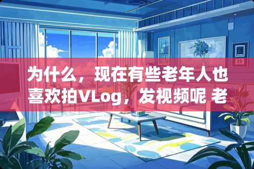 为什么，现在有些老年人也喜欢拍VLog，发视频呢 老人卧室怎么装修视频