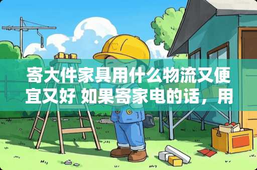 寄大件家具用什么物流又便宜又好 如果寄家电的话，用哪个物流比较放心？除了顺丰