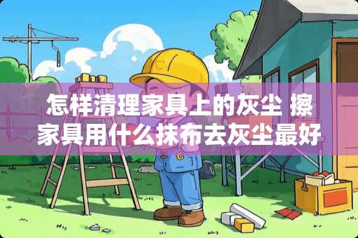 怎样清理家具上的灰尘 擦家具用什么抹布去灰尘最好