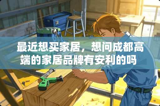 最近想买家居，想问成都高端的家居品牌有安利的吗 布艺沙发或真皮沙发哪里的比较好