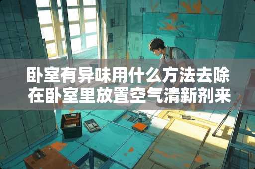 卧室有异味用什么方法去除 在卧室里放置空气清新剂来改善房间的气味这种做法好不好
