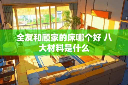 全友和顾家的床哪个好 八大材料是什么