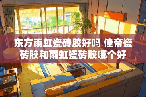 东方雨虹瓷砖胶好吗 佳帝瓷砖胶和雨虹瓷砖胶哪个好