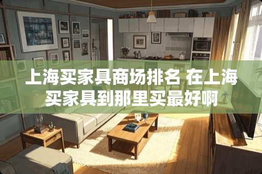 上海买家具商场排名 在上海买家具到那里买最好啊