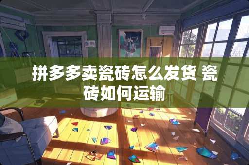 拼多多卖瓷砖怎么发货 瓷砖如何运输