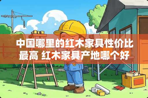 中国哪里的红木家具性价比最高 红木家具产地哪个好