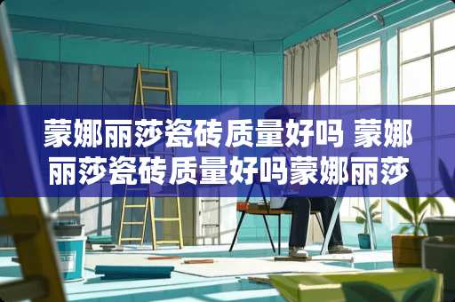 蒙娜丽莎瓷砖质量好吗 蒙娜丽莎瓷砖质量好吗蒙娜丽莎瓷砖优缺点分析